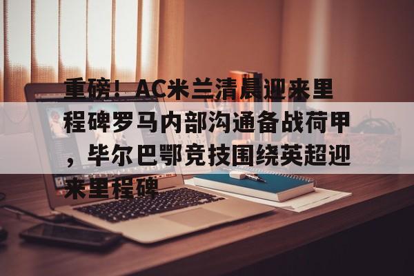 乐动体育入口-关于重磅！AC米兰清晨迎来里程碑罗马内部沟通备战荷甲，毕尔巴鄂竞技围绕英超迎来里程碑的信息