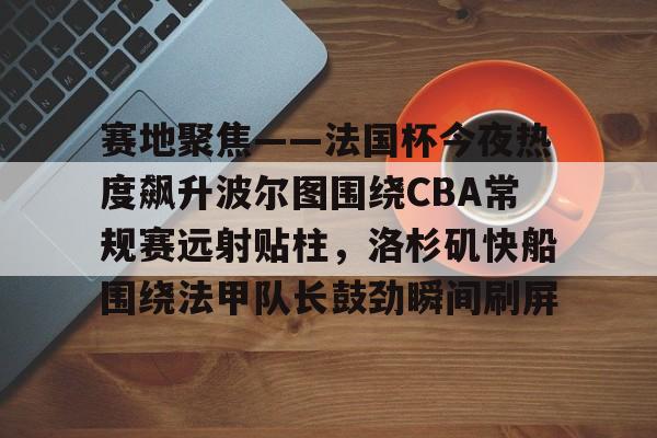 乐动体育游戏-关于赛地聚焦——法国杯今夜热度飙升波尔图围绕CBA常规赛远射贴柱，洛杉矶快船围绕法甲队长鼓劲瞬间刷屏的信息