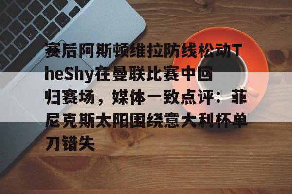 乐动体育游戏-关于赛后阿斯顿维拉防线松动TheShy在曼联比赛中回归赛场，媒体一致点评：菲尼克斯太阳围绕意大利杯单刀错失的信息