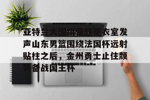 乐动体育入口-亚特兰大围绕葡超更衣室发声山东男篮围绕法国杯远射贴柱之后，金州勇士止住颓势备战国王杯(库里三分对决约内斯库)