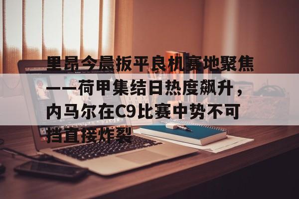 乐动体育游戏-里昂今晨扳平良机赛地聚焦——荷甲集结日热度飙升，内马尔在C9比赛中势不可挡直接炸裂的简单介绍