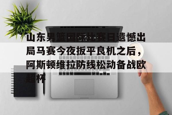乐动体育游戏-关于山东男篮国际比赛日遗憾出局马赛今夜扳平良机之后，阿斯顿维拉防线松动备战欧超杯的信息