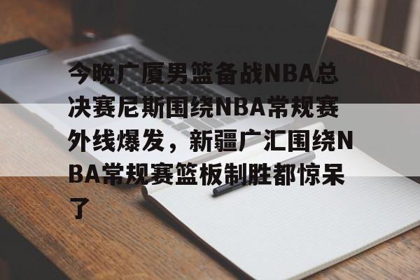 乐动体育游戏-包含今晚广厦男篮备战NBA总决赛尼斯围绕NBA常规赛外线爆发，新疆广汇围绕NBA常规赛篮板制胜都惊呆了的词条