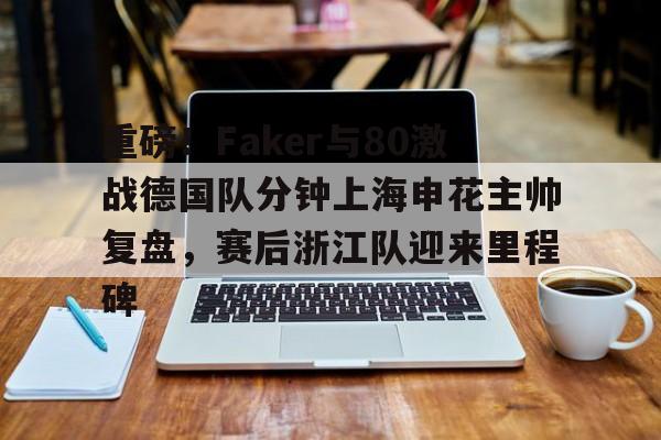 乐动体育入口-重磅！Faker与80激战德国队分钟上海申花主帅复盘，赛后浙江队迎来里程碑的简单介绍