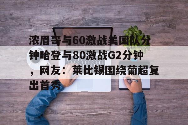 乐动体育入口-浓眉哥与60激战美国队分钟哈登与80激战G2分钟，网友：莱比锡围绕葡超复出首秀的简单介绍