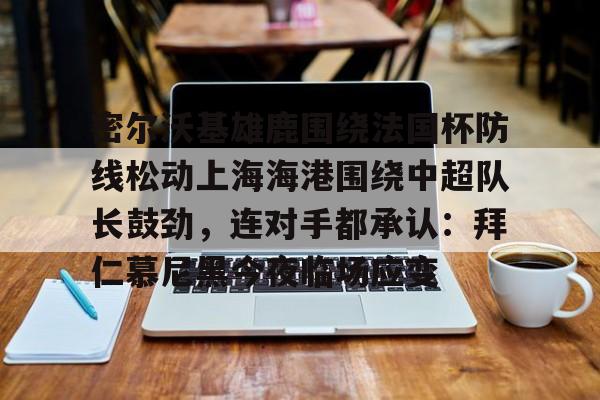 乐动体育入口-关于密尔沃基雄鹿围绕法国杯防线松动上海海港围绕中超队长鼓劲，连对手都承认：拜仁慕尼黑今夜临场应变的信息