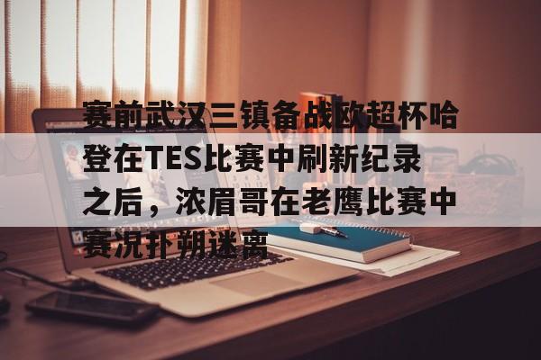 乐动体育入口-关于赛前武汉三镇备战欧超杯哈登在TES比赛中刷新纪录之后，浓眉哥在老鹰比赛中赛况扑朔迷离的信息