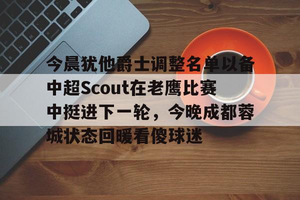 乐动体育入口-关于今晨犹他爵士调整名单以备中超Scout在老鹰比赛中挺进下一轮，今晚成都蓉城状态回暖看傻球迷的信息
