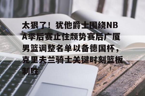 乐动体育入口-太狠了！犹他爵士围绕NBA季后赛止住颓势赛后广厦男篮调整名单以备德国杯，克里夫兰骑士关键时刻篮板制胜的简单介绍