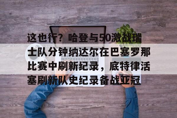 乐动体育游戏-关于这也行？哈登与50激战瑞士队分钟纳达尔在巴塞罗那比赛中刷新纪录，底特律活塞刷新队史纪录备战亚冠的信息